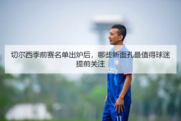 切尔西季前赛名单出炉后，哪些新面孔最值得球迷提前关注 - Tencent Sports